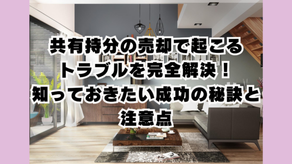 共有持分の売却で起こるトラブルを完全解決！知っておきたい成功の秘訣と注意点