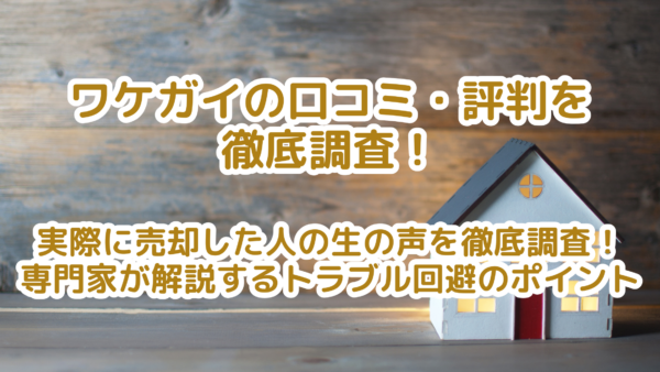 【ワケガイの口コミ・評判】実際に売却した人の生の声を徹底調査！専門家が解説するトラブル回避のポイント